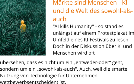 Märkte sind Menschen - KI und die Welt des sowohl-als-auch "AI kills Humanity" - so stand es unlängst auf einem Protestplakat im Umfeld eines KI-Festivals zu lesen. Doch in der Diskussion über KI und Menschen wird oft bsentscheidend ist.   übersehen, dass es nicht um ein „entweder-oder“ geht, sondern um ein „sowohl-als-auch". Auch, weil die smarte Nutzung von Technologie für Unternehmen wettbewerbsentscheident ist.